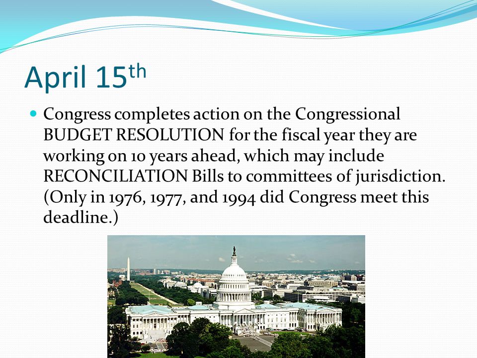April 15 th Congress completes action on the Congressional BUDGET RESOLUTION for the fiscal year they are working on 10 years ahead, which may include RECONCILIATION Bills to committees of jurisdiction.