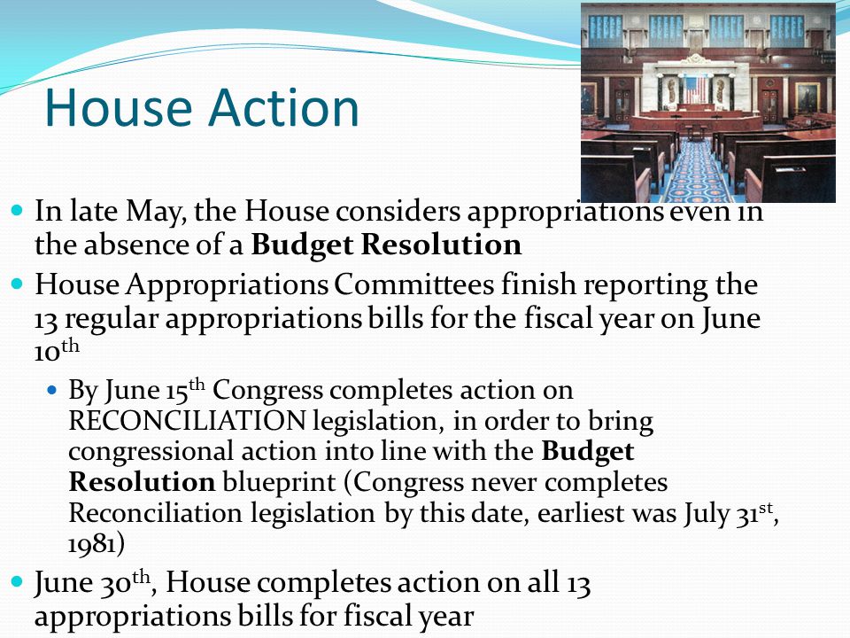 House Action In late May, the House considers appropriations even in the absence of a Budget Resolution House Appropriations Committees finish reporting the 13 regular appropriations bills for the fiscal year on June 10 th By June 15 th Congress completes action on RECONCILIATION legislation, in order to bring congressional action into line with the Budget Resolution blueprint (Congress never completes Reconciliation legislation by this date, earliest was July 31 st, 1981) June 30 th, House completes action on all 13 appropriations bills for fiscal year