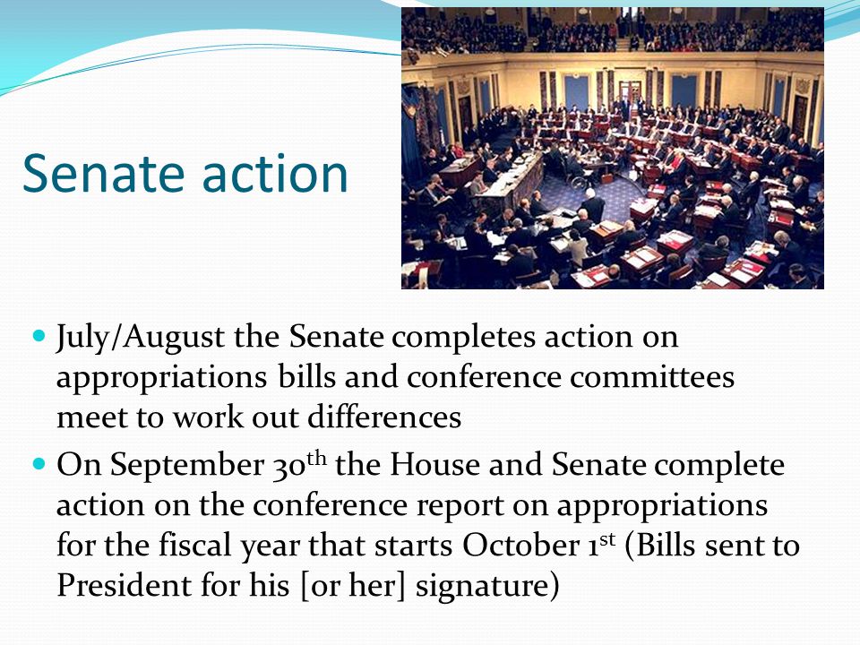 Senate action July/August the Senate completes action on appropriations bills and conference committees meet to work out differences On September 30 th the House and Senate complete action on the conference report on appropriations for the fiscal year that starts October 1 st (Bills sent to President for his [or her] signature)