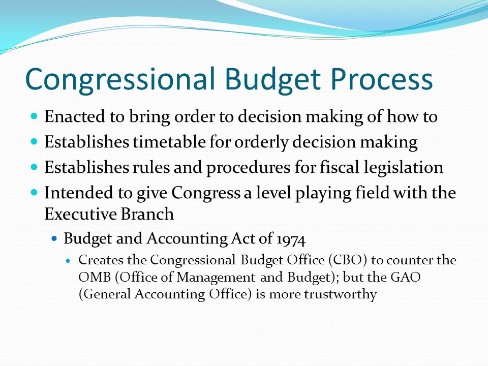 Congressional Budget Process Enacted to bring order to decision making of how to Establishes timetable for orderly decision making Establishes rules and procedures for fiscal legislation Intended to give Congress a level playing field with the Executive Branch Budget and Accounting Act of 1974 Creates the Congressional Budget Office (CBO) to counter the OMB (Office of Management and Budget); but the GAO (General Accounting Office) is more trustworthy