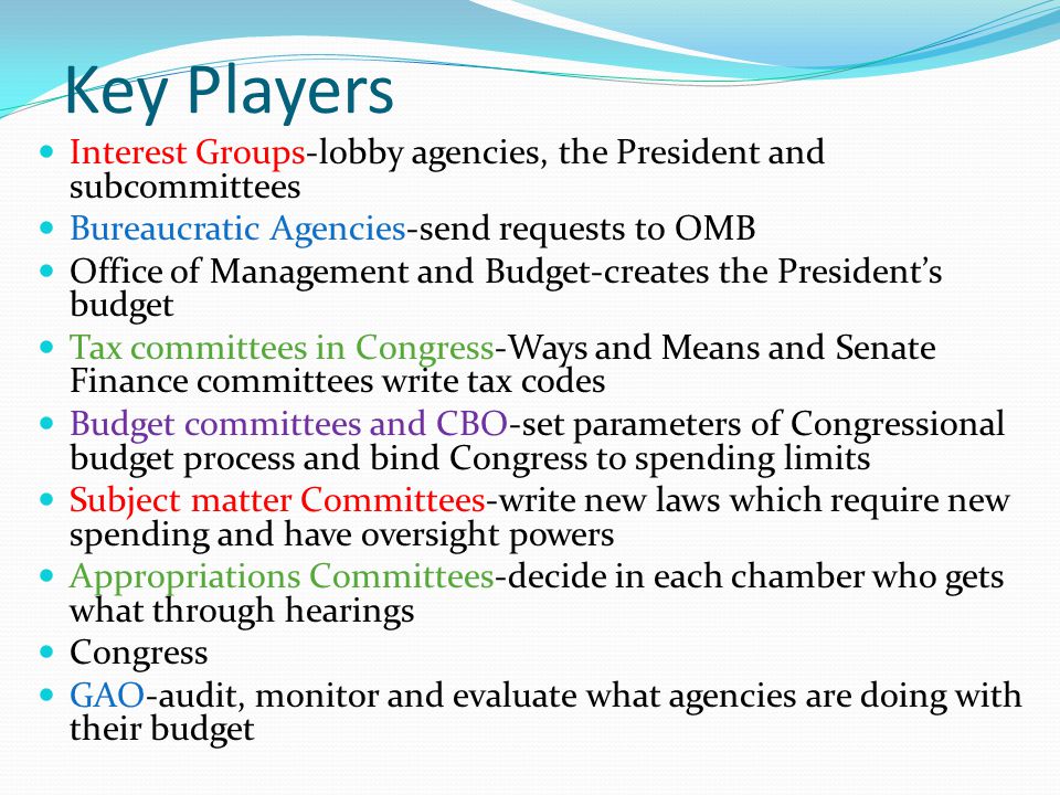 Key Players Interest Groups-lobby agencies, the President and subcommittees Bureaucratic Agencies-send requests to OMB Office of Management and Budget-creates the President’s budget Tax committees in Congress-Ways and Means and Senate Finance committees write tax codes Budget committees and CBO-set parameters of Congressional budget process and bind Congress to spending limits Subject matter Committees-write new laws which require new spending and have oversight powers Appropriations Committees-decide in each chamber who gets what through hearings Congress GAO-audit, monitor and evaluate what agencies are doing with their budget