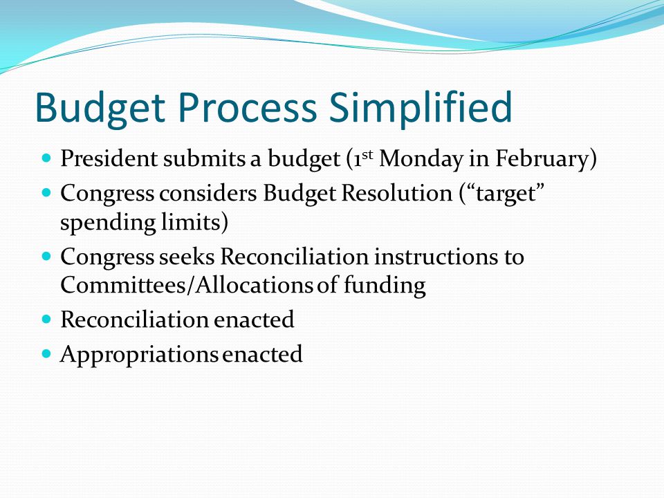 Budget Process Simplified President submits a budget (1 st Monday in February) Congress considers Budget Resolution ( target spending limits) Congress seeks Reconciliation instructions to Committees/Allocations of funding Reconciliation enacted Appropriations enacted