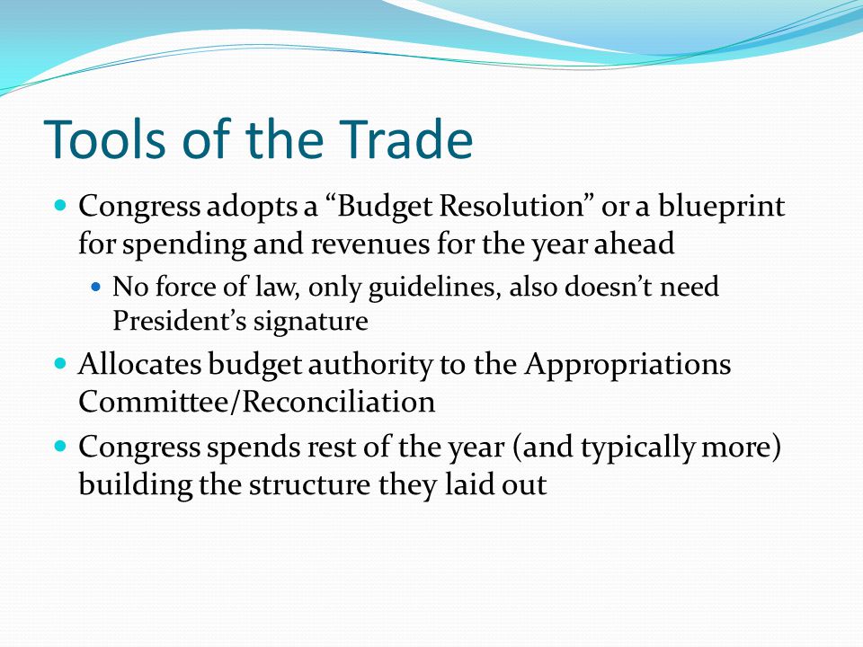 Tools of the Trade Congress adopts a Budget Resolution or a blueprint for spending and revenues for the year ahead No force of law, only guidelines, also doesn’t need President’s signature Allocates budget authority to the Appropriations Committee/Reconciliation Congress spends rest of the year (and typically more) building the structure they laid out