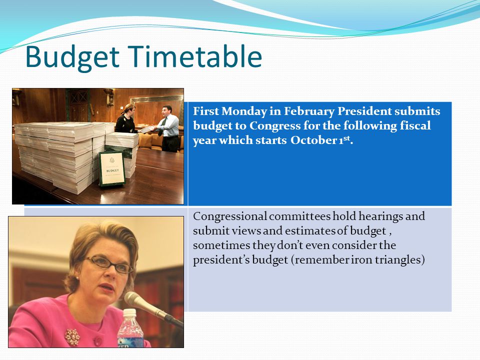 Budget Timetable First Monday in February President submits budget to Congress for the following fiscal year which starts October 1 st.