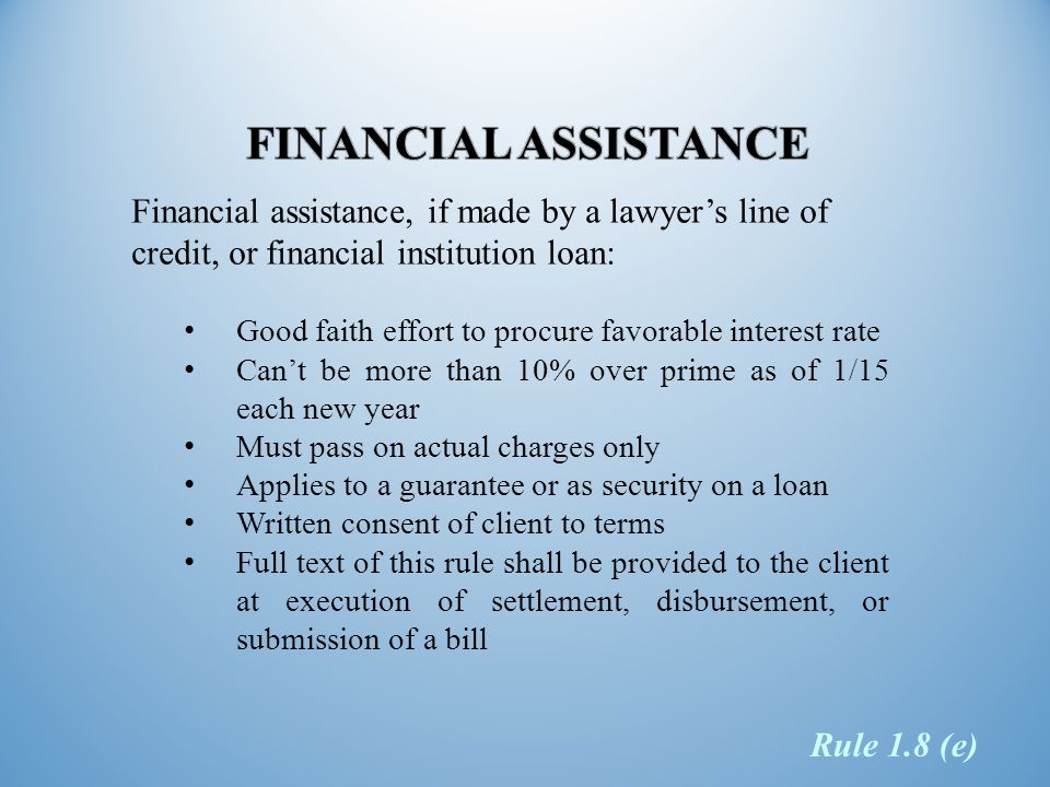 Financial assistance, if made by a lawyer’s line of credit, or financial institution loan: Good faith effort to procure favorable interest rate Can’t be more than 10% over prime as of 1/15 each new year Must pass on actual charges only Applies to a guarantee or as security on a loan Written consent of client to terms Full text of this rule shall be provided to the client at execution of settlement, disbursement, or submission of a bill Rule 1.8 (e)