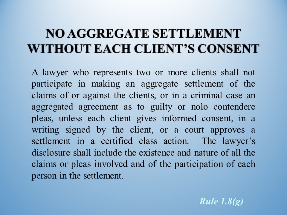 A lawyer who represents two or more clients shall not participate in making an aggregate settlement of the claims of or against the clients, or in a criminal case an aggregated agreement as to guilty or nolo contendere pleas, unless each client gives informed consent, in a writing signed by the client, or a court approves a settlement in a certified class action.