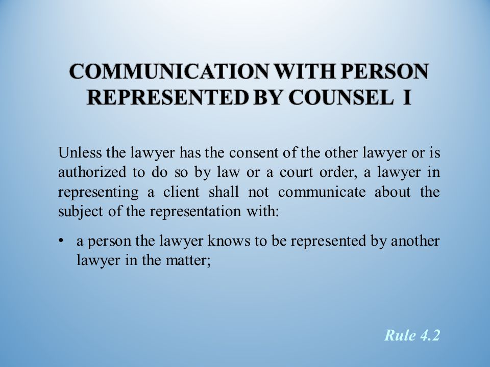 Unless the lawyer has the consent of the other lawyer or is authorized to do so by law or a court order, a lawyer in representing a client shall not communicate about the subject of the representation with: a person the lawyer knows to be represented by another lawyer in the matter; Rule 4.2