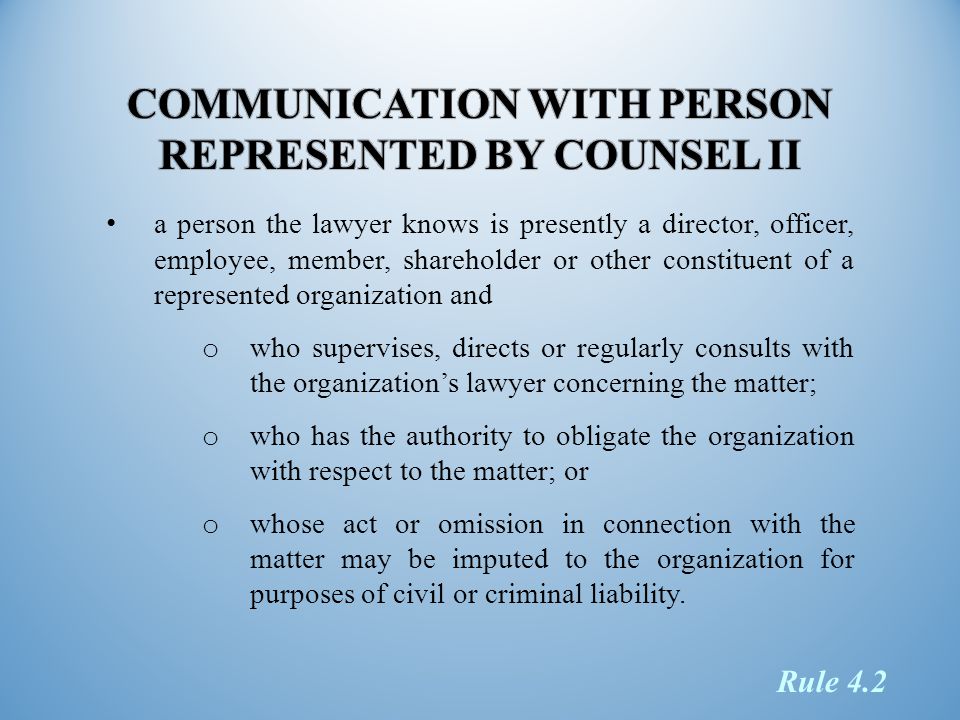 a person the lawyer knows is presently a director, officer, employee, member, shareholder or other constituent of a represented organization and o who supervises, directs or regularly consults with the organization’s lawyer concerning the matter; o who has the authority to obligate the organization with respect to the matter; or o whose act or omission in connection with the matter may be imputed to the organization for purposes of civil or criminal liability.
