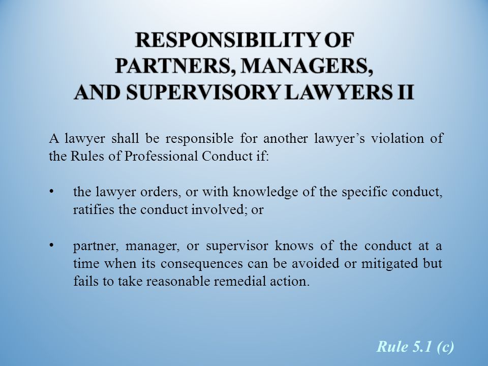 A lawyer shall be responsible for another lawyer’s violation of the Rules of Professional Conduct if: the lawyer orders, or with knowledge of the specific conduct, ratifies the conduct involved; or partner, manager, or supervisor knows of the conduct at a time when its consequences can be avoided or mitigated but fails to take reasonable remedial action.