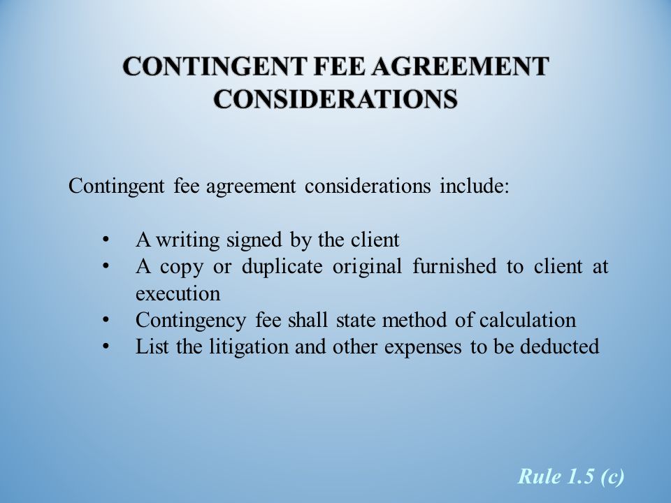 Contingent fee agreement considerations include: A writing signed by the client A copy or duplicate original furnished to client at execution Contingency fee shall state method of calculation List the litigation and other expenses to be deducted Rule 1.5 (c)