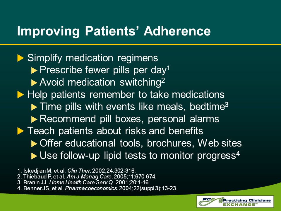 Improving Patients’ Adherence  Simplify medication regimens  Prescribe fewer pills per day 1  Avoid medication switching 2  Help patients remember to take medications  Time pills with events like meals, bedtime 3  Recommend pill boxes, personal alarms  Teach patients about risks and benefits  Offer educational tools, brochures, Web sites  Use follow-up lipid tests to monitor progress 4 1.