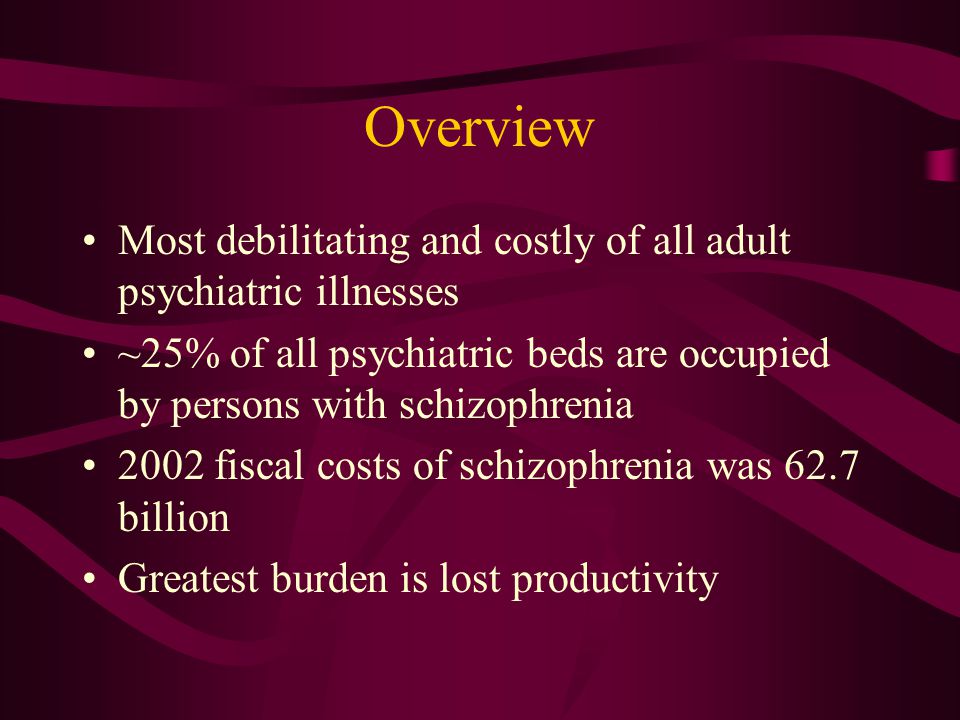 Overview Most debilitating and costly of all adult psychiatric illnesses ~25% of all psychiatric beds are occupied by persons with schizophrenia 2002 fiscal costs of schizophrenia was 62.7 billion Greatest burden is lost productivity