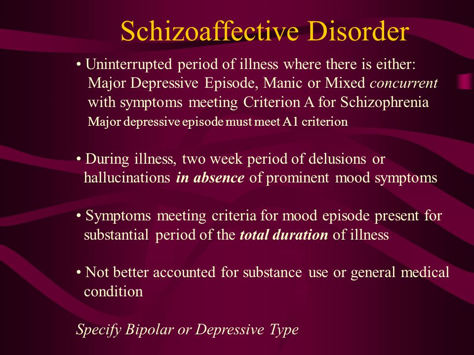 Schizoaffective Disorder Uninterrupted period of illness where there is either: Major Depressive Episode, Manic or Mixed concurrent with symptoms meeting Criterion A for Schizophrenia Major depressive episode must meet A1 criterion During illness, two week period of delusions or hallucinations in absence of prominent mood symptoms Symptoms meeting criteria for mood episode present for substantial period of the total duration of illness Not better accounted for substance use or general medical condition Specify Bipolar or Depressive Type