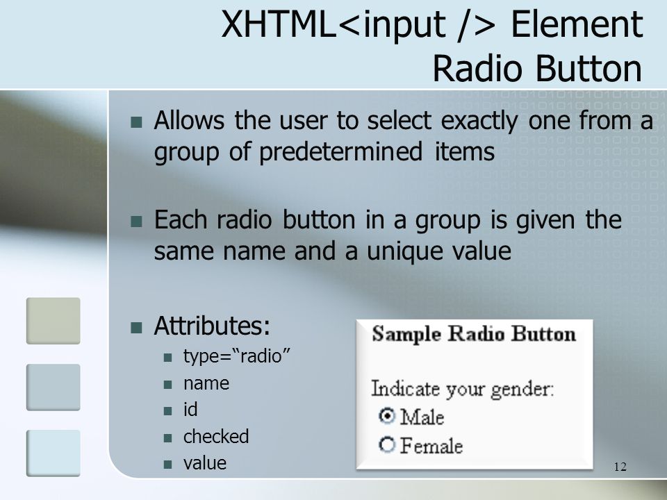 12 XHTML Element Radio Button Allows the user to select exactly one from a group of predetermined items Each radio button in a group is given the same name and a unique value Attributes: type= radio name id checked value