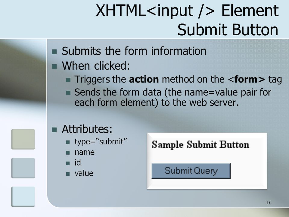 16 XHTML Element Submit Button Submits the form information When clicked: Triggers the action method on the tag Sends the form data (the name=value pair for each form element) to the web server.