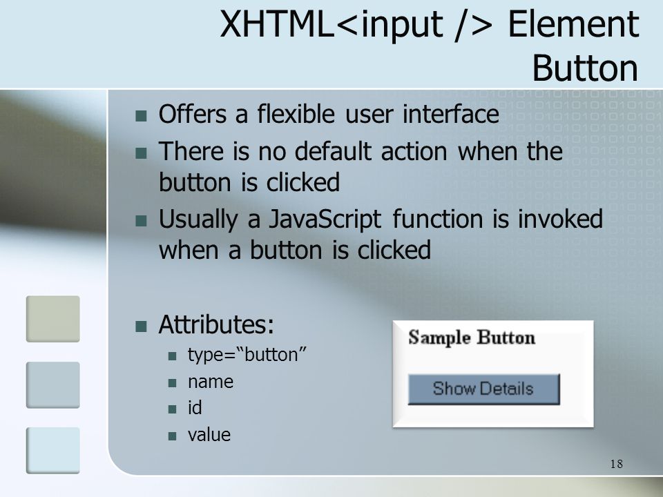 18 XHTML Element Button Offers a flexible user interface There is no default action when the button is clicked Usually a JavaScript function is invoked when a button is clicked Attributes: type= button name id value