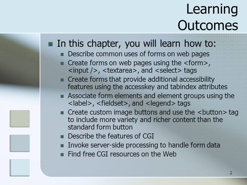 2 Learning Outcomes In this chapter, you will learn how to: Describe common uses of forms on web pages Create forms on web pages using the,,, and tags Create forms that provide additional accessibility features using the accesskey and tabindex attributes Associate form elements and element groups using the,, and tags Create custom image buttons and use the tag to include more variety and richer content than the standard form button Describe the features of CGI Invoke server-side processing to handle form data Find free CGI resources on the Web
