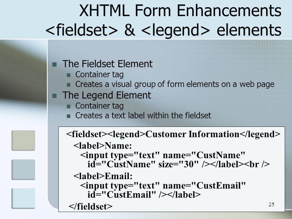 25 XHTML Form Enhancements & elements The Fieldset Element Container tag Creates a visual group of form elements on a web page The Legend Element Container tag Creates a text label within the fieldset Customer Information Name: