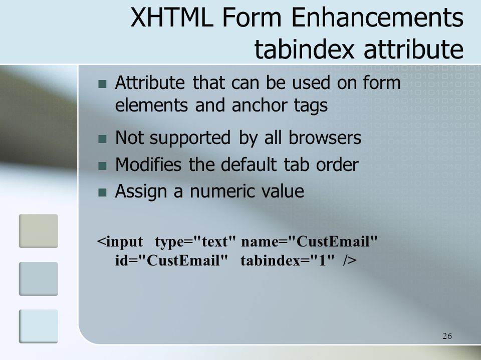 26 XHTML Form Enhancements tabindex attribute Attribute that can be used on form elements and anchor tags Not supported by all browsers Modifies the default tab order Assign a numeric value