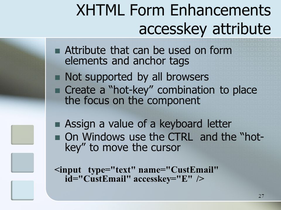 27 XHTML Form Enhancements accesskey attribute Attribute that can be used on form elements and anchor tags Not supported by all browsers Create a hot-key combination to place the focus on the component Assign a value of a keyboard letter On Windows use the CTRL and the hot- key to move the cursor