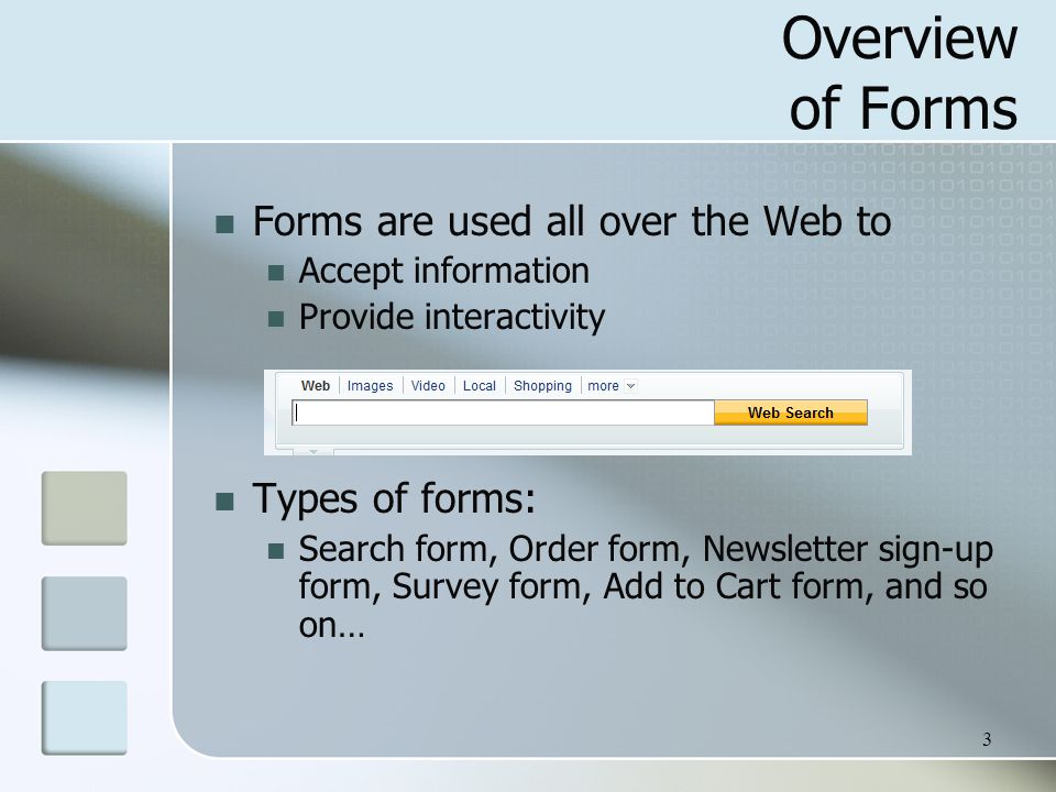 3 Overview of Forms Forms are used all over the Web to Accept information Provide interactivity Types of forms: Search form, Order form, Newsletter sign-up form, Survey form, Add to Cart form, and so on…