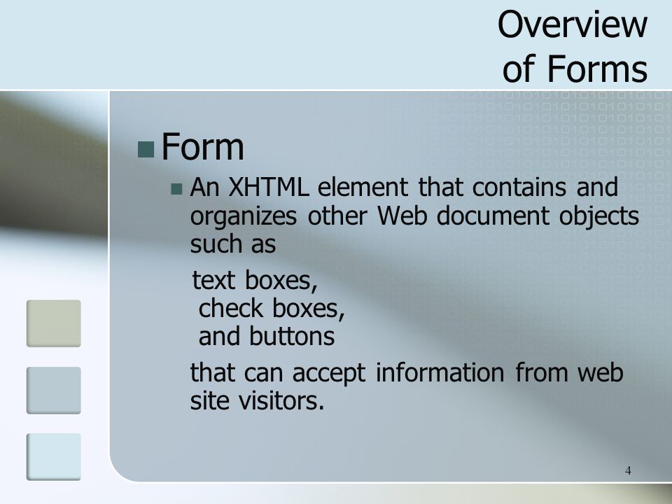 4 Overview of Forms Form An XHTML element that contains and organizes other Web document objects such as text boxes, check boxes, and buttons that can accept information from web site visitors.
