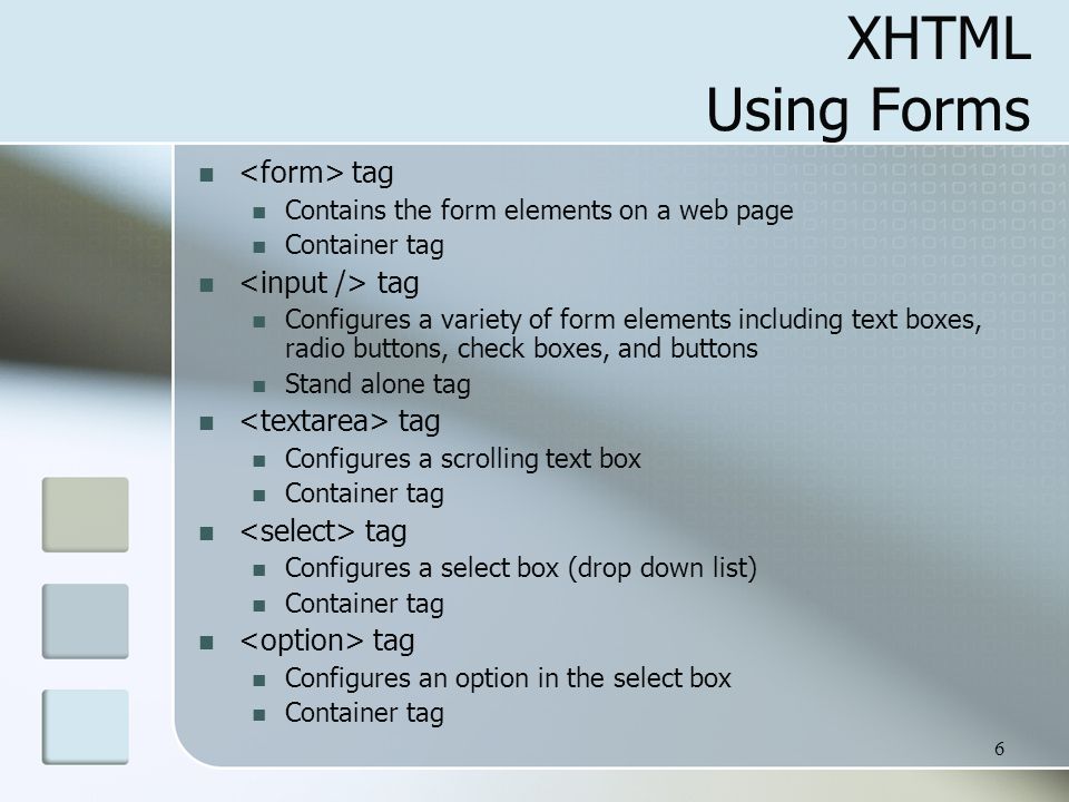 6 XHTML Using Forms tag Contains the form elements on a web page Container tag tag Configures a variety of form elements including text boxes, radio buttons, check boxes, and buttons Stand alone tag tag Configures a scrolling text box Container tag tag Configures a select box (drop down list) Container tag tag Configures an option in the select box Container tag