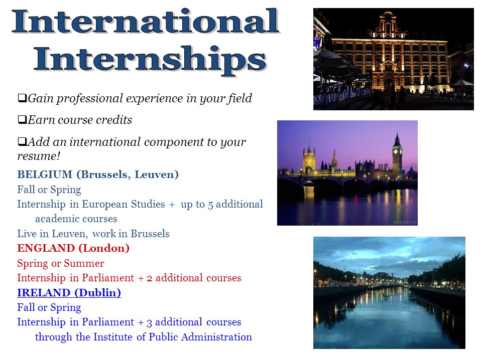 BELGIUM (Brussels, Leuven) Fall or Spring Internship in European Studies + up to 5 additional academic courses Live in Leuven, work in Brussels ENGLAND (London) Spring or Summer Internship in Parliament + 2 additional courses IRELAND (Dublin) Fall or Spring Internship in Parliament + 3 additional courses through the Institute of Public Administration  Gain professional experience in your field  Earn course credits  Add an international component to your resume!