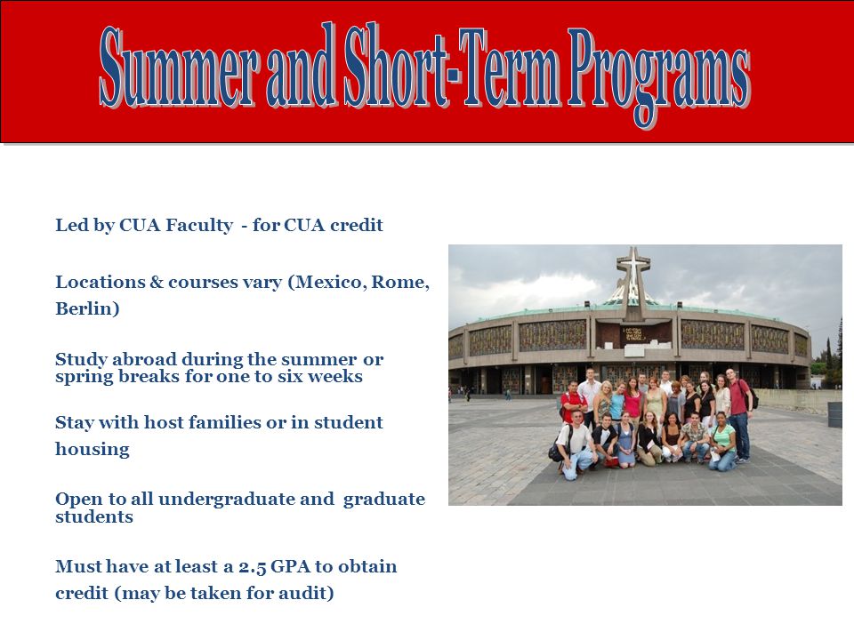 Led by CUA Faculty - for CUA credit Locations & courses vary (Mexico, Rome, Berlin) Study abroad during the summer or spring breaks for one to six weeks Stay with host families or in student housing Open to all undergraduate and graduate students Must have at least a 2.5 GPA to obtain credit (may be taken for audit)