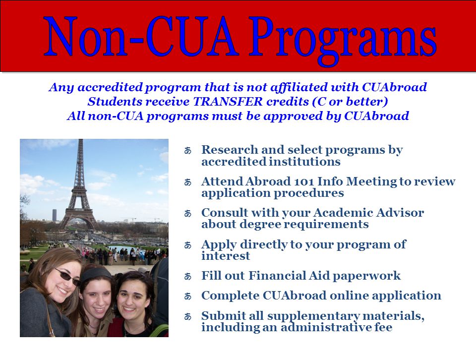 Any accredited program that is not affiliated with CUAbroad Students receive TRANSFER credits (C or better) All non-CUA programs must be approved by CUAbroad あ Research and select programs by accredited institutions あ Attend Abroad 101 Info Meeting to review application procedures あ Consult with your Academic Advisor about degree requirements あ Apply directly to your program of interest あ Fill out Financial Aid paperwork あ Complete CUAbroad online application あ Submit all supplementary materials, including an administrative fee