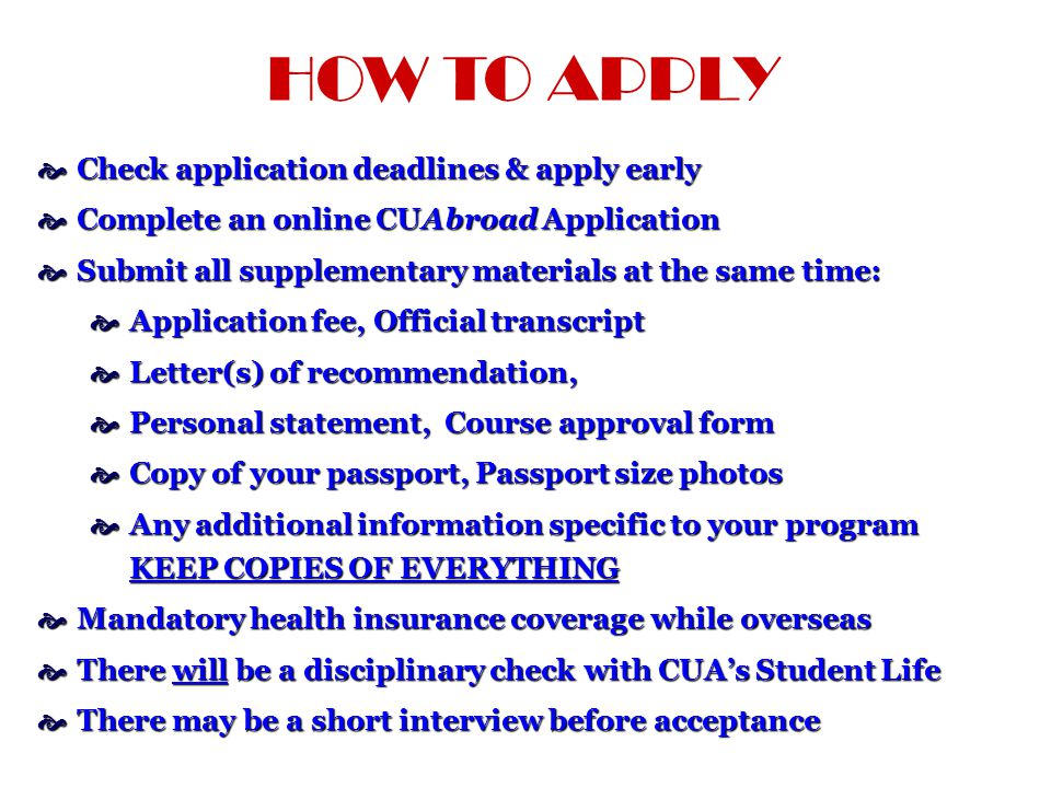 HOW TO APPLY  Check application deadlines & apply early  Complete an online CUAbroad Application  Submit all supplementary materials at the same time:  Application fee, Official transcript  Letter(s) of recommendation,  Personal statement, Course approval form  Copy of your passport, Passport size photos  Any additional information specific to your program KEEP COPIES OF EVERYTHING  Mandatory health insurance coverage while overseas  There will be a disciplinary check with CUA’s Student Life  There may be a short interview before acceptance