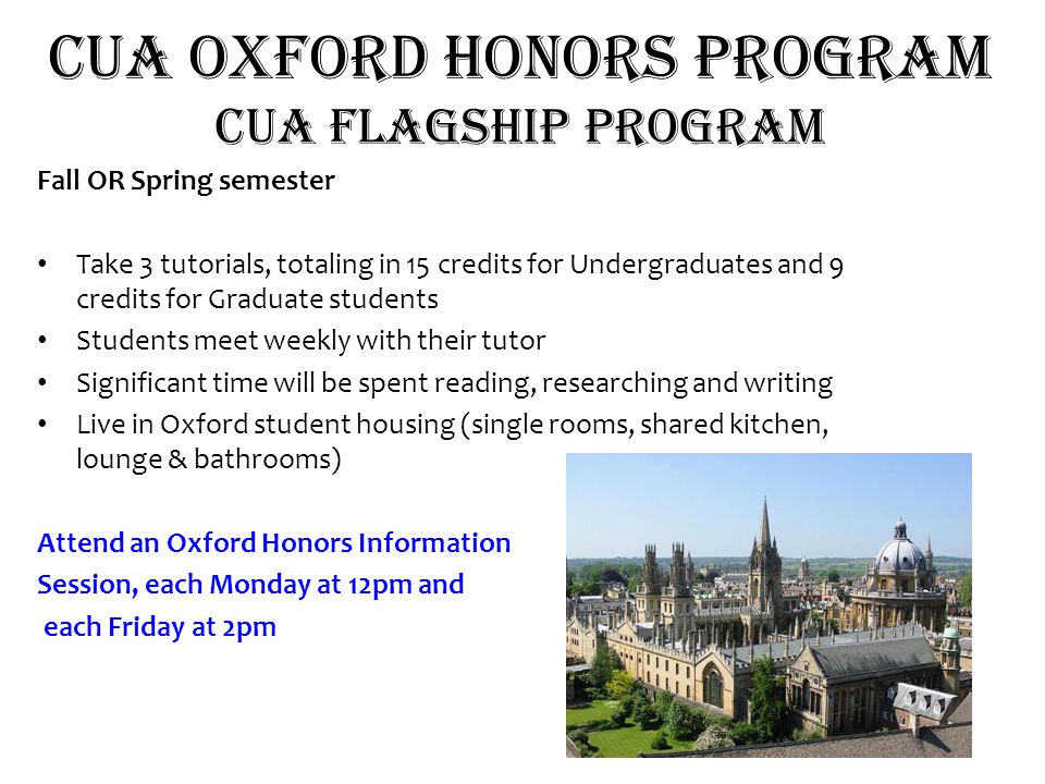 CUA OXFORD HOnors Program CUA flagship program Fall OR Spring semester Take 3 tutorials, totaling in 15 credits for Undergraduates and 9 credits for Graduate students Students meet weekly with their tutor Significant time will be spent reading, researching and writing Live in Oxford student housing (single rooms, shared kitchen, lounge & bathrooms) Attend an Oxford Honors Information Session, each Monday at 12pm and each Friday at 2pm