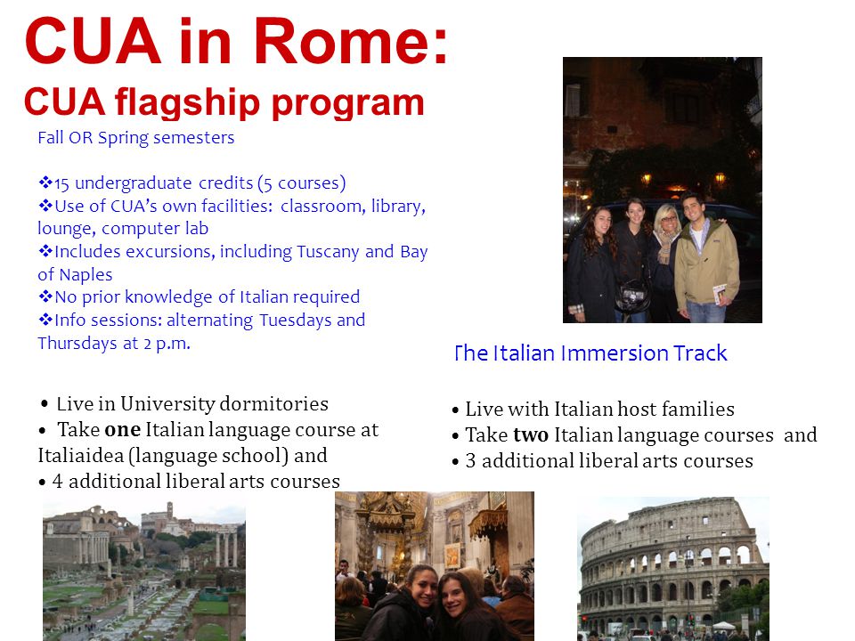 CUA in Rome: CUA flagship program The Liberal Arts Track L ive in University dormitories Take one Italian language course at Italiaidea (language school) and 4 additional liberal arts courses The Italian Immersion Track Live with Italian host families Take two Italian language courses and 3 additional liberal arts courses Fall OR Spring semesters  15 undergraduate credits (5 courses)  Use of CUA’s own facilities: classroom, library, lounge, computer lab  Includes excursions, including Tuscany and Bay of Naples  No prior knowledge of Italian required  Info sessions: alternating Tuesdays and Thursdays at 2 p.m.
