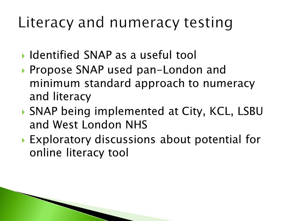  Identified SNAP as a useful tool  Propose SNAP used pan-London and minimum standard approach to numeracy and literacy  SNAP being implemented at City, KCL, LSBU and West London NHS  Exploratory discussions about potential for online literacy tool