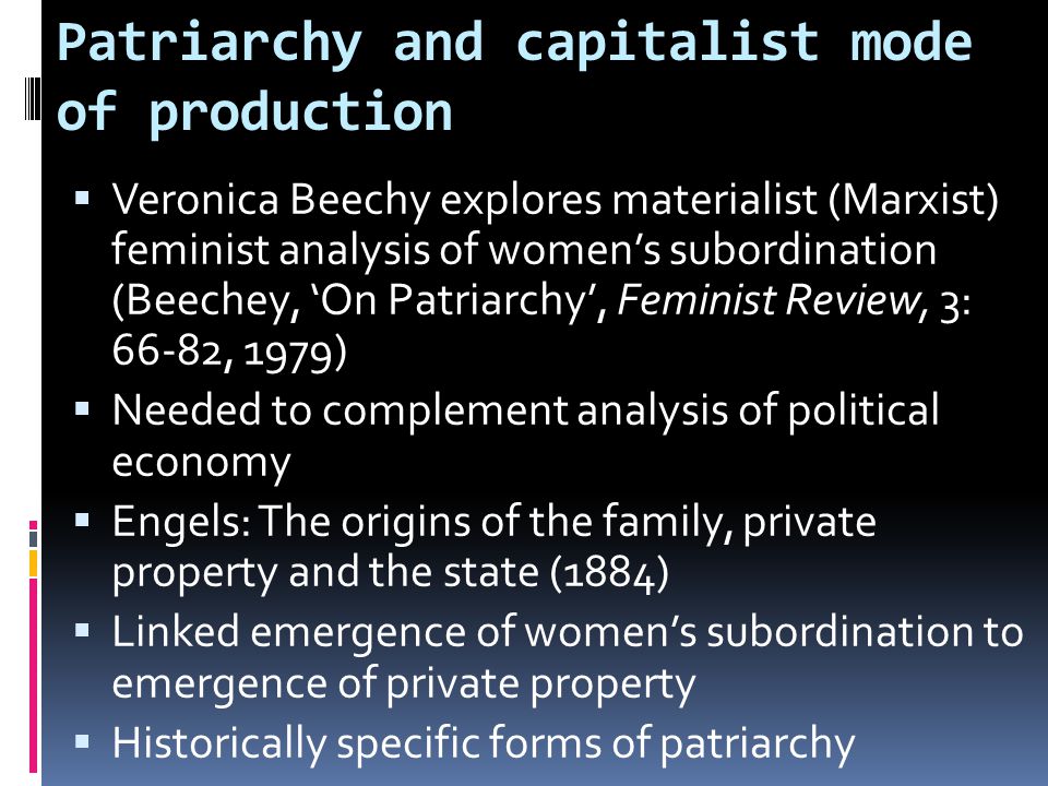 Patriarchy and capitalist mode of production  Veronica Beechy explores materialist (Marxist) feminist analysis of women’s subordination (Beechey, ‘On Patriarchy’, Feminist Review, 3: 66-82, 1979)  Needed to complement analysis of political economy  Engels: The origins of the family, private property and the state (1884)  Linked emergence of women’s subordination to emergence of private property  Historically specific forms of patriarchy
