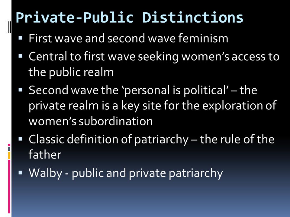 Private-Public Distinctions  First wave and second wave feminism  Central to first wave seeking women’s access to the public realm  Second wave the ‘personal is political’ – the private realm is a key site for the exploration of women’s subordination  Classic definition of patriarchy – the rule of the father  Walby - public and private patriarchy