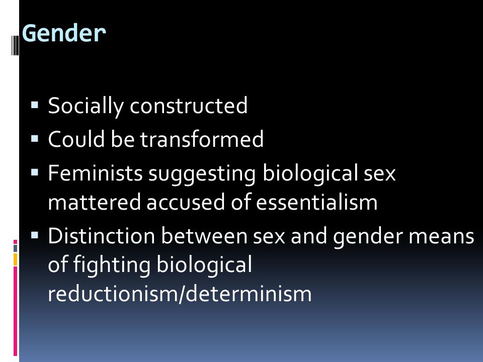 Gender  Socially constructed  Could be transformed  Feminists suggesting biological sex mattered accused of essentialism  Distinction between sex and gender means of fighting biological reductionism/determinism