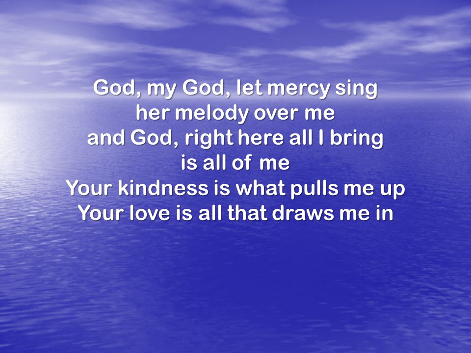 God, my God, let mercy sing her melody over me and God, right here all I bring is all of me Your kindness is what pulls me up Your love is all that draws me in
