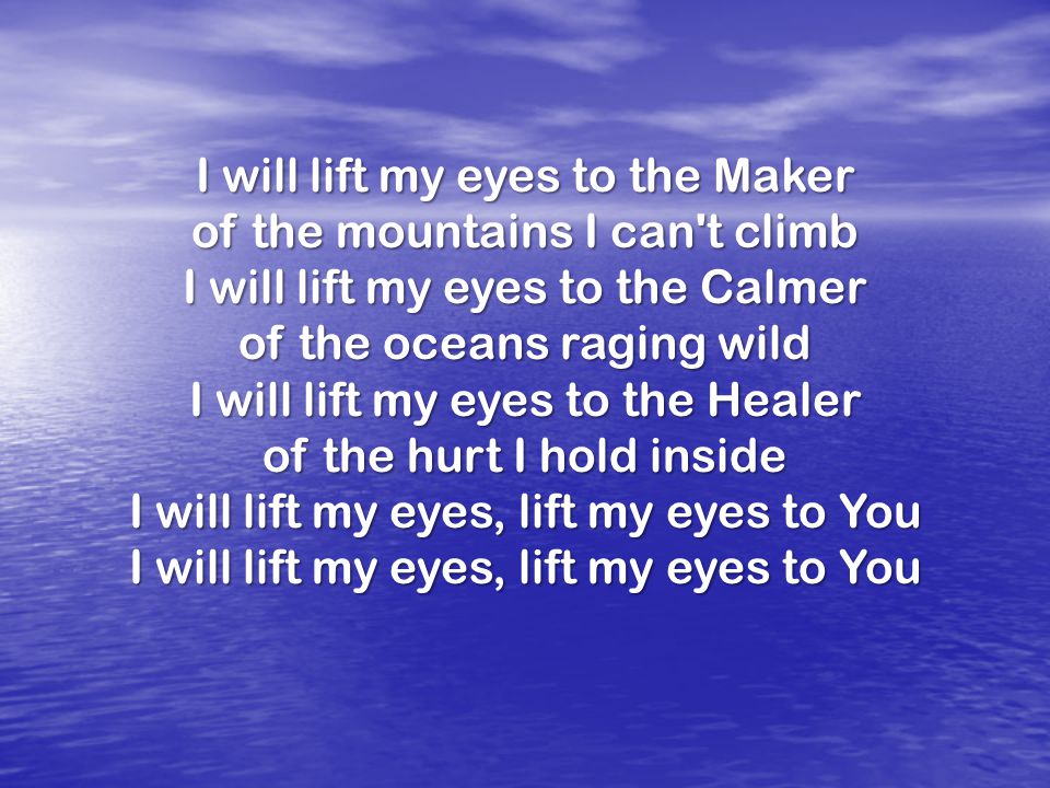 I will lift my eyes to the Maker of the mountains I can t climb I will lift my eyes to the Calmer of the oceans raging wild I will lift my eyes to the Healer of the hurt I hold inside I will lift my eyes, lift my eyes to You I will lift my eyes, lift my eyes to You