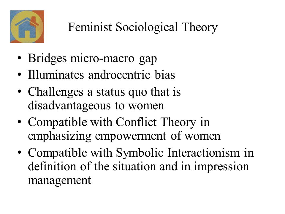 Feminist Sociological Theory Bridges micro-macro gap Illuminates androcentric bias Challenges a status quo that is disadvantageous to women Compatible with Conflict Theory in emphasizing empowerment of women Compatible with Symbolic Interactionism in definition of the situation and in impression management