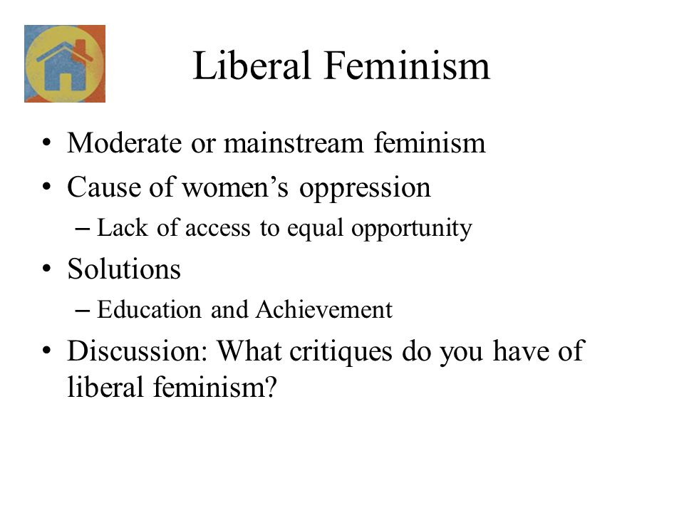 Liberal Feminism Moderate or mainstream feminism Cause of women’s oppression – Lack of access to equal opportunity Solutions – Education and Achievement Discussion: What critiques do you have of liberal feminism