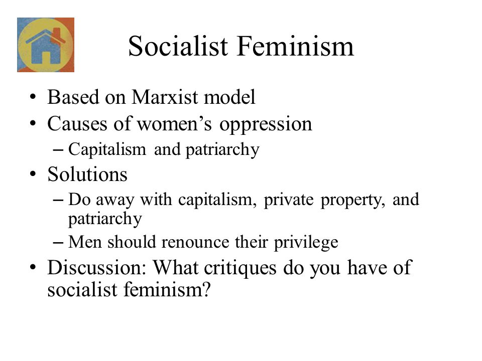 Socialist Feminism Based on Marxist model Causes of women’s oppression – Capitalism and patriarchy Solutions – Do away with capitalism, private property, and patriarchy – Men should renounce their privilege Discussion: What critiques do you have of socialist feminism
