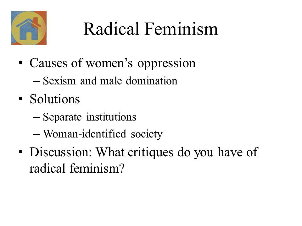 Radical Feminism Causes of women’s oppression – Sexism and male domination Solutions – Separate institutions – Woman-identified society Discussion: What critiques do you have of radical feminism