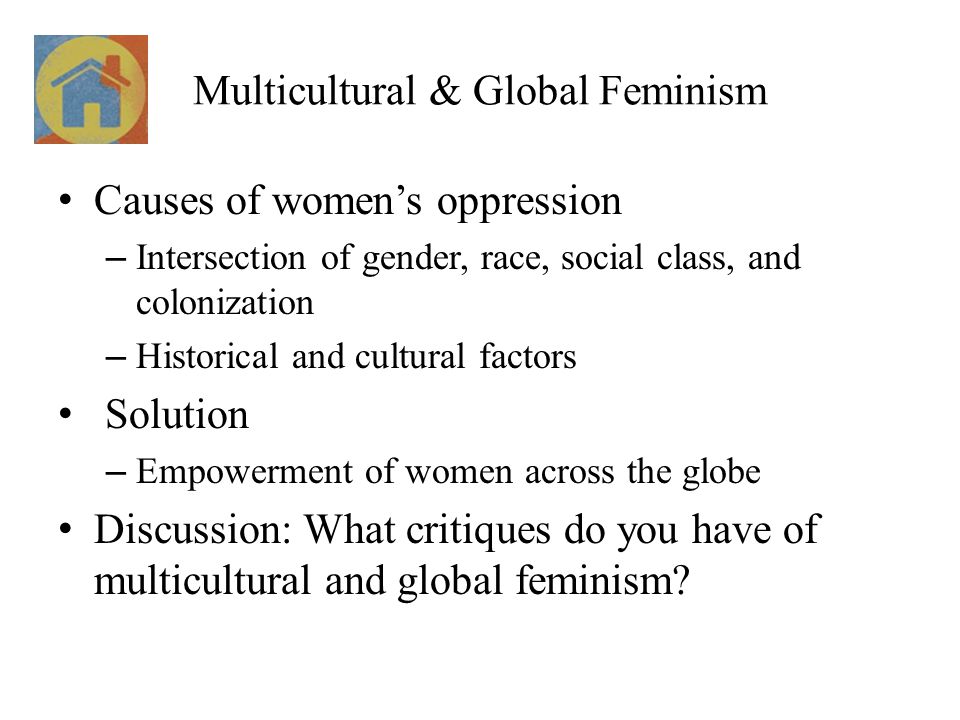 Multicultural & Global Feminism Causes of women’s oppression – Intersection of gender, race, social class, and colonization – Historical and cultural factors Solution – Empowerment of women across the globe Discussion: What critiques do you have of multicultural and global feminism