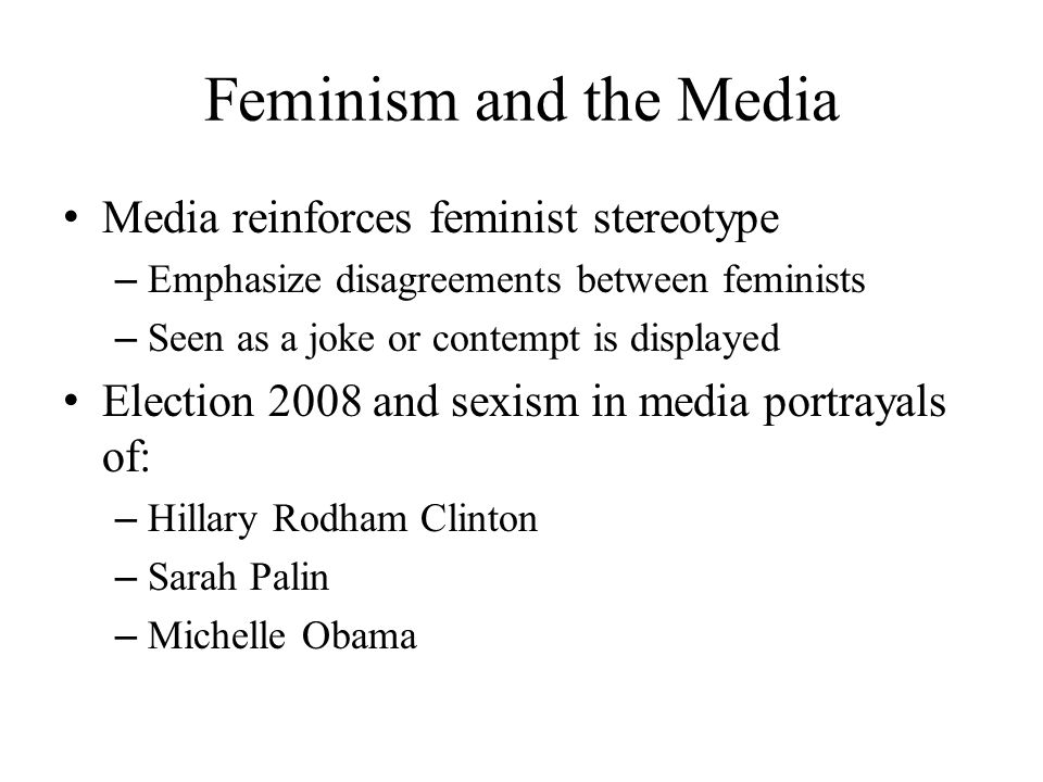 Feminism and the Media Media reinforces feminist stereotype – Emphasize disagreements between feminists – Seen as a joke or contempt is displayed Election 2008 and sexism in media portrayals of: – Hillary Rodham Clinton – Sarah Palin – Michelle Obama