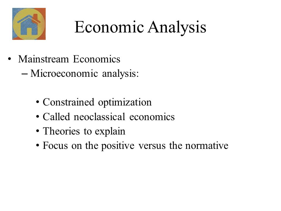 Economic Analysis Mainstream Economics – Microeconomic analysis: Constrained optimization Called neoclassical economics Theories to explain Focus on the positive versus the normative