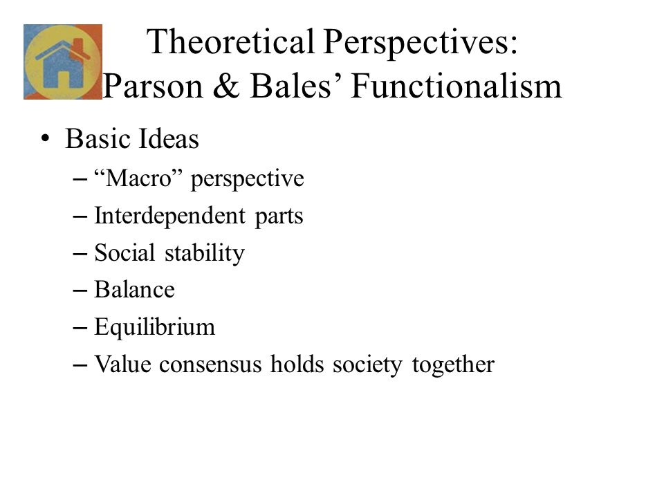 Theoretical Perspectives: Parson & Bales’ Functionalism Basic Ideas – Macro perspective – Interdependent parts – Social stability – Balance – Equilibrium – Value consensus holds society together