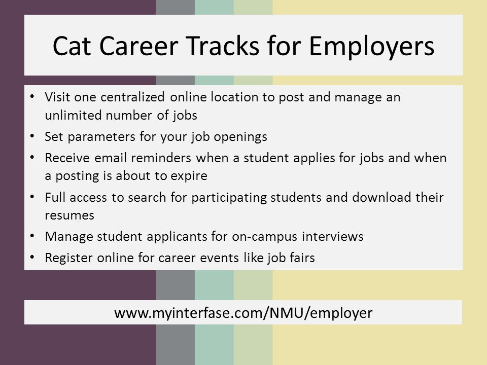Cat Career Tracks for Employers Visit one centralized online location to post and manage an unlimited number of jobs Set parameters for your job openings Receive  reminders when a student applies for jobs and when a posting is about to expire Full access to search for participating students and download their resumes Manage student applicants for on-campus interviews Register online for career events like job fairs