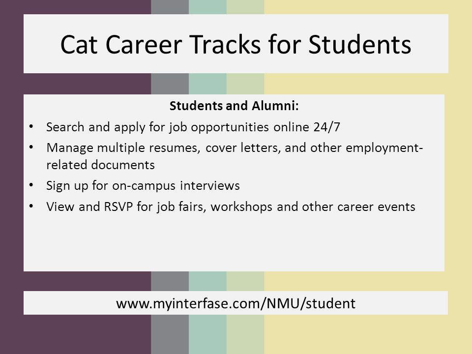 Cat Career Tracks for Students Students and Alumni: Search and apply for job opportunities online 24/7 Manage multiple resumes, cover letters, and other employment- related documents Sign up for on-campus interviews View and RSVP for job fairs, workshops and other career events
