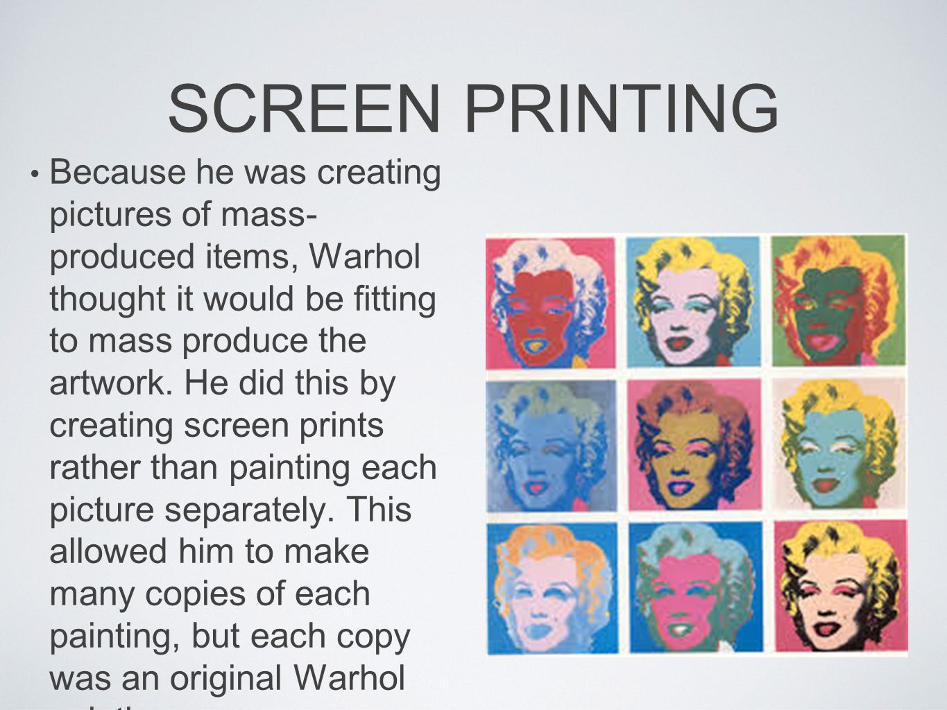 SCREEN PRINTING Because he was creating pictures of mass- produced items, Warhol thought it would be fitting to mass produce the artwork.